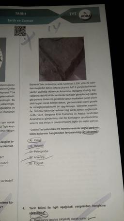 TARIH
TYT
3.
ADIM
Tarih ve Zaman
ry
ullanmışlardır.
akvimi Çinliler
Hayvanlı Türk
elemektedir.
anılmıştır. Bu
yüklenmiştir.
ağacağına ve
in mülkünün
Balıkesir'deki Antandros antik kentinde 2.200 yıllık 22 satir-
dan oluşan bir dekret ortaya çıkarıldı. MO 2.yüzyıla tarihlenen
yazıtın yazıldığı dönemde Antandros, Bergama Krallığı top-
raklarına dahildi.Antik kentlerde herkesin görebileceği agora
gibi yerlere dikilen ve genellikle kanun maddeleri içeren yazılı
dikili taşlar olarak bilinen dekret, günümüzdeki resmi gazete
ile özdeşleştirilebilecek bir uygulamaydi. Dekretler sayesin-
de, bir konu hakkında herkesin bilgi sahibi olması sağlanıyor-
du.Bu yazıt, Bergama Krali Eumenes ve Attalos tarafından
Antandros'a gönderilmiş olan bir komutanın onurlandinima-
sina ve ona imtiyazlı davranılmasına ilişkin bir metin içeriyor.
tam olarak
ül Tigin koyn
wimin yaygın
"Dekret" in bulunması ve incelenmesinde tarihe yardımcı
bilim dallarının hangisinden faydalanıldığı söylenemez?
A) Kimya
bilgiler in-
lardan han-
B) Heraldik
dir?
e Paleografya
DT Arkeoloji
E) Epigrafi
midir?
var midir?
celeme ko-
r?
4.
Tarih bilimi ile ilgili aşağıdaki yargılardan hangisine
ulaşılamaz?
A) Bulgularını tarafsız (objektif) olarak sunar.
