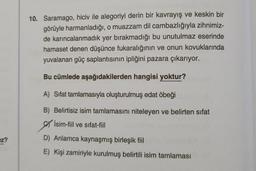 10. Saramago, hiciv ile alegoriyi derin bir kavrayış ve keskin bir
görüyle harmanladığı, o muazzam dil cambazlığıyla zihnimiz-
de karıncalanmadık yer bırakmadığı bu unutulmaz eserinde
hamaset denen düşünce fukaralığının ve onun kovuklarında
yuvalanan güç saplantısının ipliğini pazara çıkarıyor.
Bu cümlede aşağıdakilerden hangisi yoktur?
A) Sifat tamlamasıyla oluşturulmuş edat öbeği
B) Belirtisiz isim tamlamasını niteleyen ve belirten sifat
İsim-fiil ve sıfat-fiil
ez?
D) Anlamca kaynaşmış birleşik fiil
E) Kişi zamiriyle kurulmuş belirtili isim tamlaması