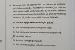 10. Saramago, hiciv ile alegoriyi derin bir kavrayış ve keskin bir
görüyle harmanladığı, o muazzam dil cambazlığıyla zihnimiz-
de karıncalanmadık yer bırakmadığı bu unutulmaz eserinde
hamaset denen düşünce fukaralığının ve onun kovuklarında
yuvalanan güç saplantısının ipliğini pazara çıkarıyor.
Bu cümlede aşağıdakilerden hangisi yoktur?
A) Sifat tamlamasıyla oluşturulmuş edat öbeği
B) Belirtisiz isim tamlamasını niteleyen ve belirten sifat
İsim-fiil ve sıfat-fiil
ez?
D) Anlamca kaynaşmış birleşik fiil
E) Kişi zamiriyle kurulmuş belirtili isim tamlaması
