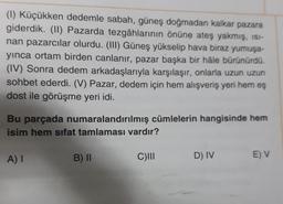 (1) Küçükken dedemle sabah, güneş doğmadan kalkar pazara
giderdik. (11) Pazarda tezgâhlarının önüne ateş yakmış, ISI-
nan pazarcılar olurdu. (III) Güneş yükselip hava biraz yumuşa-
yinca ortam birden canlanır, pazar başka bir hâle bürünürdü.
(IV) Sonra dedem arkadaşlarıyla karşılaşır, onlarla uzun uzun
sohbet ederdi. (V) Pazar, dedem için hem alışveriş yeri hem eş
dost ile görüşme yeri idi.
Bu parçada numaralandırılmış cümlelerin hangisinde hem
isim hem sifat tamlaması vardır?
A) I
B) II
C)
D) IV
E V
