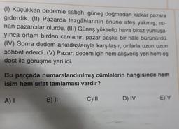 (1) Küçükken dedemle sabah, güneş doğmadan kalkar pazara
giderdik. (11) Pazarda tezgâhlarının önüne ateş yakmış, ISI-
nan pazarcılar olurdu. (III) Güneş yükselip hava biraz yumuşa-
yinca ortam birden canlanır, pazar başka bir hâle bürünürdü.
(IV) Sonra dedem arkadaşlarıyla karşılaşır, onlarla uzun uzun
sohbet ederdi. (V) Pazar, dedem için hem alışveriş yeri hem eş
dost ile görüşme yeri idi.
Bu parçada numaralandırılmış cümlelerin hangisinde hem
isim hem sifat tamlaması vardır?
A) I
B) II
C)
D) IV
E V
