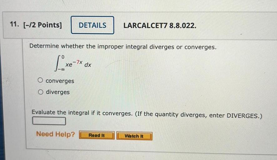Determine whether the improper integral diverges or converges.
0
∫ xe^(-7x).dx
-∞
a) converges
b) diverges
Evaluate the integral if it converges. (If the quantity diverges, enter DIVERGES.)