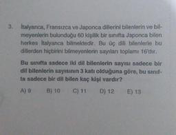 3. İtalyanca, Fransızca ve Japonca dillerini bilenlerin ve bil-
meyenlerin bulunduğu 60 kişilik bir sınıfta Japonca bilen
herkes İtalyanca bilmektedir. Bu üç dili bilenlerle bu
dillerden hiçbirini bilmeyenlerin sayıları toplamı 16'dır.
Bu sinifta sadece iki dil bilenlerin sayısı sadece bir
dil bilenlerin sayısının 3 katı olduğuna göre, bu sınıf-
ta sadece bir dil bilen kaç kişi vardır?
A) 9 B) 10
C) 11
D) 12
E) 13
