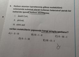 9.
Karbon atomları işaretlenmiş glikoz molekülünü
solunumda substrat olarak kullanan heterotrof aerob bir
bakteride işaretli karbon atomlarına;
I. asetil COA,
II. piruvat,
III. sitrik asit
verilen moleküllerin yapısında hangi sırayla rastlanır?
A) I - || - III
B) III - I - II
C) || - III - 1
D) || - | - III
E) III - II - 1