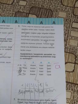 A
A
A
A
A
nehirler taşar.
ktaki çorbayı unut-
ah saçlar yakina
mlanmış cümle-
mlarından han-
6. Türkü, ezgi ile söylenen halk şiirinin her
çeşidine verilen addir. Türküler, halkın sözlü
1
geleneğidir. Çağdan çağa, bölgeden bölgeye
II
içeriğinde ve biçiminde zenginleşmelere,
bozulmalara uğrayabilen, her zaman bir ezgi
III
eşliğinde söylenen şiirlerdir. Türküler biçim
IV
olarak ana dörtlüklerle onu izleyen nakarat-
lardan oluşur.
Aşağıdakilerin hangisinde parçadaki nu-
maralanmış kelimelerin eş anlamlıları doğ-
ru verilmiştir?
unduklar kaba
na ve kabama
ak!
çevresini kap-
anmak, sayisi
III
A) Tür
B) Fark
Tür
D) Tür
Anane
Anane
Kültür
Vakit
Vakit
Vakit
Vakit
IV
Şekil
Şekil
Şekil
Uyak
Anane
11213141516
Burg ghentah Pro hall Salon
7. Bir sürücü kursuna pazar günü Ahmet, Nevin,
Özkan, inci, Halil ve Buğra isimli kursiyerler
