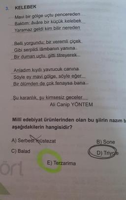 3.
KELEBEK
Mavi bir gölge uçtu pencereden
Baktım: âvâre bir küçük kelebek
Yaramaz geldi kim bilir nereden
Belli yorgundu; bir veremli çiçek
Gibi serpildi lâmbanın yanına
Bir duman uçtu, gitti titreyerek
Anladım kıydı yavrucuk canına
Söyle ey mavi gölge, söyle eğer
Bir ölümden de çok fenaysa bana
Şu karanlık, şu kimsesiz geceler
Ali Canip YÖNTEM
Milli edebiyat ürünlerinden olan bu şiirin nazım b
aşağıdakilerin hangisidir?
A) Serbest müstezat
B) Sone
C) Balad
D) Triyole
E) Terzarima
ört
