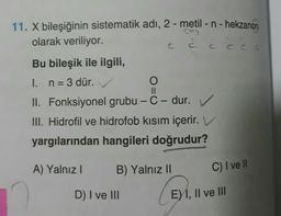 9
11. X bileşiğinin sistematik adı, 2-metil - n - hekzanon
olarak veriliyor.
cccc
=
II
Bu bileşik ile ilgili,
I. n = 3 dür.
O
II. Fonksiyonel grubu - C-dur.
III. Hidrofil ve hidrofob kısım içerir. V
yargılarından hangileri doğrudur?
A) Yalnız !
B) Yalnız II
C) I ve II
D) I ve III
E) 1, II ve III
