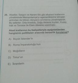 26. Akadlar, Sargon ve Naram-Sin gibi efsanevi krallarının
yönetiminde Mezopotamya'yı egemenliklerine almışlar,
ardından da bilinen dünyanın sınırlarına yönelmişlerdir.
Bu seferler; Orta Anadolu, Doğu Akdeniz kıyıları, Kuzey
Irak ve Toroslar ile Elam ülkesine uzanmıştır.
Akad krallarının bu faaliyetleriyle aşağıdakilerden
hangisinin politikaları arasında benzerlik kurulamaz?
A) Büyük İskender'in
B) Roma İmparatorluğu'nun
C) Moğolların
D) Timur'un
E) Ibranilerin