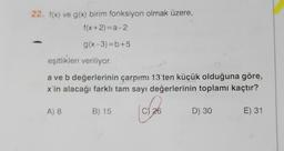 22. f(x) ve g(x) birim fonksiyon olmak üzere,
f(x+2) =a-2
g(x-3)=b+5
eşitlikleri veriliyor
a ve b değerlerinin çarpım! 13'ten küçük olduğuna göre,
x'in alacağı farklı tam sayı değerlerinin toplamı kaçtır?
A) 8
B) 15
C) 26
D) 30
E) 31