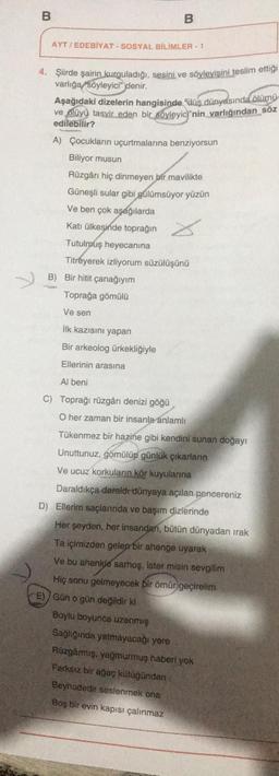 B
B
AYT / EDEBİYAT - SOSYAL BİLİMLER - 1
4. Şiirde şairin kurguladığı, sesini ve söyleyişini teslim ettiği
varlığa söyleyici" denir.
Aşağıdaki dizelerin hangisinde düş dünyasında
ölümü
ve olüyü tasvir eden bir söyleyic;"nin varlığından söz
edilebilir?
A) Çocukların uçurtmalarına benziyorsun
Biliyor musun
Rüzgârı hiç dinmeyen bir mavilikte
Güneşli sular gibi gülümsüyor yüzün
Ve ben çok aşağılarda
Katı ülkesinde toprağın
Tutulmuş heyecanına
Titreyerek izliyorum süzülüşünü
B) Bir hitit çanağıyım
Toprağa gömülü
Ve sen
ilk kazısını yapan
Bir arkeolog ürkekliğiyle
Ellerinin arasına
Al beni
C) Toprağı rüzgârı denizi göğü
O her zaman bir insanla
anlamlı
Tükenmez bir hazine gibi kendini sunan doğayr
Unuttunuz, gomülüp günlük çıkarların
Ve ucuz korkuların kör kuyularına
Daraldikça daraldr dünyaya açılan pencereniz
D) Ellerim saçlarında ve başım dizlerinde
Her şeyden, her insandan, bütün dünyadan irak
Ta içimizden gelen bir ahenge uyarak
Ve bu ahenkle sarhoş, ister misin sevgilim
Hiç sonu gelmeyecek bir ömür geçirelim
E) Gün o gün değildir ki
Boylu boyunca uzanmış
Sağlığında yatmayacağı yere
Rüzgârmış, yağmurmuş haberi yok
Farksız bir ağaç kütüğünden
Beyhudedir seslenmek ona
Boş bir evin kapısı çalınmaz
