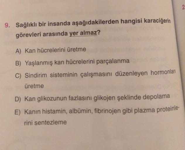 2
9. Sağlıklı bir insanda aşağıdakilerden hangisi karaciğerin
görevleri arasında yer almaz?
A) Kan hücrelerini üretme
B) Yaşlanmış kan hücrelerini parçalanma
C) Sindirim sisteminin çalışmasını düzenleyen hormonları
üretme
D) Kan glikozunun fazlasını glikoj