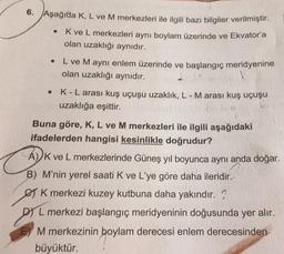 6. Aşağıda K, L ve M merkezleri ile ilgili bazı bilgiler verilmiştir.
K ve L merkezleri aynı boylam üzerinde ve Ekvatoria
olan uzaklığı aynıdır.
L ve M aynı enlem üzerinde ve başlangıç meridyenine
olan uzaklığı aynıdır.
1
K-L arası kuş uçuşu uzaklık, L - M arası kuş uçuşu
uzaklığa eşittir.
Buna göre, K, L ve M merkezleri ile ilgili aşağıdaki
ifadelerden hangisi kesinlikle doğrudur?
A) K ve L merkezlerinde Güneş yıl boyunca aynı anda doğar.
B) M'nin yerel saati K ve L'ye göre daha ileridir.
€ K merkezi kuzey kutbuna daha yakındır.)
L merkezi başlangıç meridyeninin doğusunda yer alır.
pre .
M merkezinin boylam derecesi enlem derecesinden
büyüktür.
