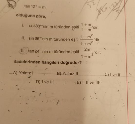 33
tan 12° =m
olduğuna göre,
K
1+ m. dir.
I. cot 33°'nin m türünden
eşiti
1-m
1-m²
II. sin 66°'nin m türünden eşiti 'dir.
1 + m²
2m
III. tan 24°'nin m türünden eşiti -'dir.
2
1-m
ifadelerinden hangileri doğrudur?
A) Yalnız!
B) Yalnız 11
C) I've 11
D) I ve
