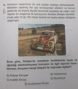 8. Korozyon yaşamımızı bir çok açıdan oldukça etkilemektedir.
Metalden yapılmış her şey korozyondan etkilenir ve bunun
B akabinde de önemli ölçüde ekonomik kayıplara da neden olur.
Yapılan bir araştırma ile korozyonun Amerika Birleşik Devletle-
ri'nde yıllık 70 ile 100 milyar dolarlık bir kayba sebep olduğuna
ulaşılmıştır.
Buna göre, Türkiye'de metallerin özelliklerinin kaybı ve
uğradığı elektrokimyasal korozyon ile ilgili raporun hazır-
lanması, kimyanın hangi disiplini ile doğrudan ilgilidir?
A) Polimer Kimyası
C) Analitik Kimya
É) Endüstriyel Kimya
B) Fizikokimya
D) Biyokimya