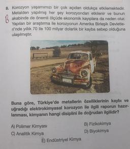 8. Korozyon yaşamımızı bir çok açıdan oldukça etkilemektedir.
Metalden yapılmış her şey korozyondan etkilenir ve bunun
B akabinde de önemli ölçüde ekonomik kayıplara da neden olur.
Yapılan bir araştırma ile korozyonun Amerika Birleşik Devletle-
ri'nde yıllık 70 ile 100 milyar dolarlık bir kayba sebep olduğuna
ulaşılmıştır.
Buna göre, Türkiye'de metallerin özelliklerinin kaybı ve
uğradığı elektrokimyasal korozyon ile ilgili raporun hazır-
lanması, kimyanın hangi disiplini ile doğrudan ilgilidir?
A) Polimer Kimyası
C) Analitik Kimya
É) Endüstriyel Kimya
B) Fizikokimya
D) Biyokimya
