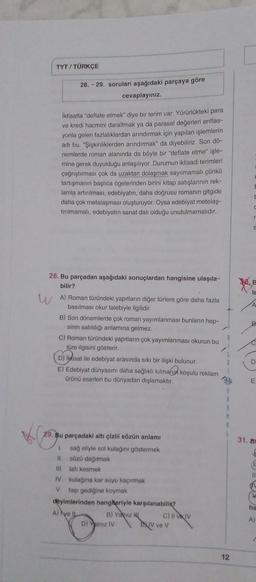 TYT / TÜRKÇE
28.-29. soruları aşağıdaki parçaya göre
cevaplayiniz.
Iktisatta "deflate etmek" diye bir terim var: Yürürlükteki para
ve kredi hacmini daraltmak ya da parasal değerleri enflas-
yonla gelen fazlalıklardan arındırmak için yapılan işlemlerin
adi bu. "Şişkinliklerden arındırmak" da diyebiliriz. Son dö-
nemlerde roman alanında da böyle bir "deflate etme" işle-
mine gerek duyulduğu anlaşılıyor. Durumun iktisadi terimleri
çağrıştırması çok da uzaktan dolaşmak sayılmamalı çünkü
tartışmanın başlıca ögelerinden birini kitap satışlarının rek-
lamla artırılması, edebiyatın, daha doğrusu romanın gitgide
daha çok metalaşması oluşturuyor. Oysa edebiyat metelaş-
tırılmamalı, edebiyatın sanat dalı olduğu unutulmamalıdır.
E
C
S
you
E
le
A
B
28. Bu parçadan aşağıdaki sonuçlardan hangisine ulaşıla-
bilir?
WA) Roman türündeki yapıtların diğer türlere göre daha fazla
basılması okur talebiyle ilgilidir.
B) Son dönemlerde çok roman yayımlanması bunların hep-
sinin satıldığı anlamına gelmez.
C) Roman türündeki yapıtların çok yayımlanması okurun bu
türe ilgisini gösterir.
D) Iisat ile edebiyat arasında sıkı bir ilişki bulunur.
E) Edebiyat dünyasını daha sağlıklı kılmanid koşulu reklam
Ürünü eserleri bu dünyadan dışlamaktır.
C
D
E
5
M
ta
31. BI
C
29. Bu parçadaki altı çizili sözün anlamı
1 sağ eliyle sol kulağını göstermek
II. sözü dağıtmak
III. lafi kesmek
IV. kulağına kar suyu kaçırmak
V taşı gediğine koymak
deyimlerinden hangheriyle karşılanabilir?
A) Nye IL
B) Y HE C) IV IV
D) Yalnız IV
XIV ve v
ha
A)
12
