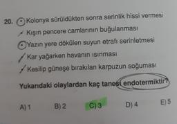 20.
Kolonya sürüldükten sonra serinlik hissi vermesi
Kışın pencere camlarının buğulanması
Yazın yere dökülen suyun etrafı serinletmesi
Kar yağarken havanın isinması
Kesilip güneşe bırakılan karpuzun soğuması
Yukarıdaki olaylardan kaç tanesi endotermiktir?
A) 1
E) 5
B) 2
C) 3
D) 4