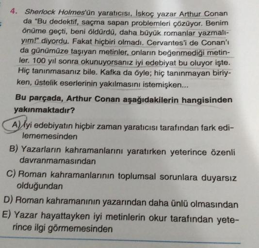 4. Sherlock Holmes'ün yaratıcısı, İskoç yazar Arthur Conan
da "Bu dedektif, saçma sapan problemleri çözüyor. Benim
önüme geçti, beni öldürdü, daha büyük romanlar yazmalı-
yim!" diyordu. Fakat hiçbiri olmadı. Cervantes'i de Conan'ı
da günümüze taşıyan metin