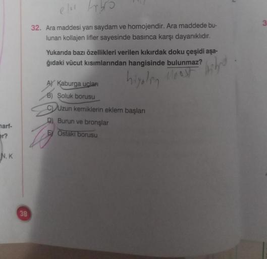 ell Arbro
32. Ara maddesi yarı saydam ve homojendir. Ara maddede bu-
lunan kollajen lifler sayesinde basınca karşı dayanıklıdır.
Yukarıda bazı özellikleri verilen kıkırdak doku çeşidi aşa-
ğıdaki vücut kısımlarından hangisinde bulunmaz?
hiyolin
stranih
leo