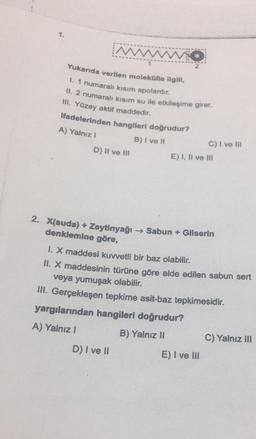 1.
MWWW
Yukarıda verilen molekülle ilgili
1. 1 numaralı kısım apolardir.
II. 2 numaralı kısım su ile etkileşime girer.
III. Yüzey aktif maddedir.
Ifadelerinden hangileri doğrudur?
A) Yalnız!
B) I ve 11
D) II ve III
C) I ve II
E) I, II ve III
2. X(suda) + Zeytinyağı → Sabun + Gliserin
denklemine göre,
1. X maddesi kuwetli bir baz olabilir.
II. X maddesinin türüne göre elde edilen sabun sert
veya yumuşak olabilir.
III. Gerçekleşen tepkime asit-baz tepkimesidir.
yargılarından hangileri doğrudur?
A) Yalnız!
B) Yalnız II
C) Yalnız III
D) I ve II
E) I ve III
