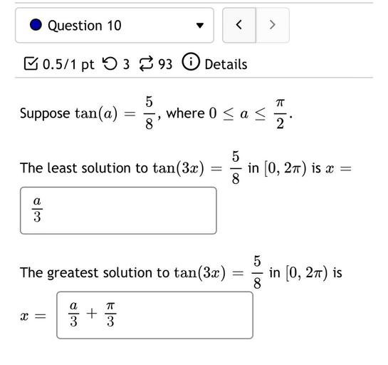 Suppose tan(a) = 5/8, where 0 ≤ a ≤ π/ 2. The least solution to tan(3x) = 5/8 in [0, 2π) is x =
The greatest solution to tan(3x) = 5/8 in [0, 2π) is
x =