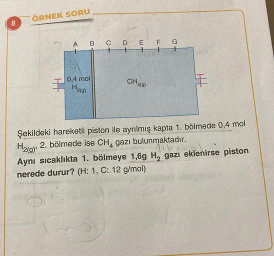 ÖRNEK SORU
8
2 A B C D E F G
1
0,4 mol
CHA)
I H21)
H
H2(g)'
Şekildeki hareketli piston ile ayrılmış kapta 1. bölmede 0,4 mol
2. bölmede ise CH4 gazı bulunmaktadır.
Aynı sıcaklıkta 1. bölmeye 1,69 H, gazı eklenirse piston
nerede durur? (H: 1, C: 12 g/mol)
