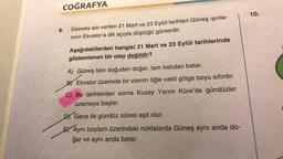 COĞRAFYA
10.
6.
Ekinoks adı verilen 21 Mart ve 23 Eylül tarihleri Güneş ışınla-
rinin Ekvator'a dik açıyla düştüğü günlerdir.
Aşağıdakilerden hangisi 21 Mart ve 23 Eylül tarihlerinde
gözlemlenen bir olay değildir?
A) Güneş tam doğudan doğar, tam batıdan batar.
B) Ekvator üzerinde bir cismin öğle vakti gölge boyu sıfırdır.
C) Bu tarihlerden sonra Kuzey Yarım Küre'de gündüzler
uzamaya başlar.
D Gece ile gündüz süresi eşit olur.
E) Aynı boylam üzerindeki noktalarda Güneş aynı anda do-
ğar ve aynı anda batar.