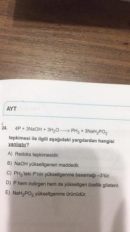 AYT
24. 4P + 3NaOH + 3H,0—— PH3 + 3NaH2PO2
tepkimesi ile ilgili aşağıdaki yargılardan hangisi
yanlıştır?
A) Redoks tepkimesidir
.
B) NaOH yükseltgenen maddedir.
C) PHz'teki P'nin yükseltgenme basamağı -3'tür.
D) Phem indirgen hem de yükseltgen özellik gösterir.
E) NaH2PO2 yükseltgenme ürünüdür.