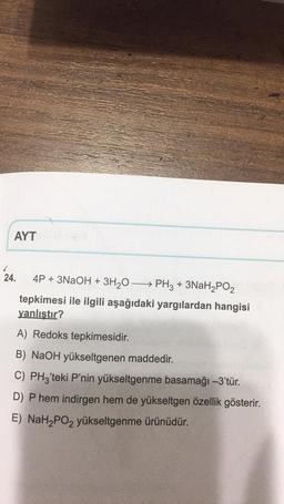 AYT
24. 4P + 3NaOH + 3H,0—— PH3 + 3NaH2PO2
tepkimesi ile ilgili aşağıdaki yargılardan hangisi
yanlıştır?
A) Redoks tepkimesidir
.
B) NaOH yükseltgenen maddedir.
C) PHz'teki P'nin yükseltgenme basamağı -3'tür.
D) Phem indirgen hem de yükseltgen özellik gösterir.
E) NaH2PO2 yükseltgenme ürünüdür.
