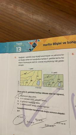 Test
Harita Bilgisi ve İzohic
13
8.
6. Aşağıda l. şekilde çizgi ölçeği bulunmayan ve yalnızca ke-
sir ölçeği verilen bir topoğrafya haritası II. şekilde ise bu ha-
ritanın fotokopiyle belli bir oranda küçültülmüş hâli göste-
rilmiştir.
I. şekil
X
II. şekil
350
K gölü
350
K gölü
250
250
1/100.000
1/100.000
Buna göre II. şekildeki haritayı dikkate alan bir öğrenci,
,
1. Akarsuyun akış yönü,
II. X-Y noktaları arası yükselti farkını,
III. K gölünün kapladığıalani,
IV. L akarsuyunun aktığı yatağın eğimini
hesaplamalarından hangilerinde doğru sonuca ulaşabi-
lir?
A) I ve II
B) Lve III
D) Il ve IV
ell ve III
E) III ve tv
0000000
ARI
