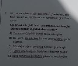 6. İsim tamlamalarının belli özelliklerine göre belirtili, belir-
tisiz, takısız ve zincirleme isim tamlaması gibi türleri
vardır.
Aşağıdaki altı çizili isim tamlamalarından hangisi
türü bakımından diğerlerinden farklıdır?
A) Babamın sözlerinin altında âdeta ezilmiştim.
B) Bu yöre, ulaşım koşullarının yetersizliğine yenik
düşmüş.
C) Söz dağarcığının zenginliği hepimizi şaşırtmıştı.
D) Eğitim seferberliğinin faydalarını hepimiz gördük.
E) Kara gözlerinin güzelliğine güvenme sevdiceğim.
