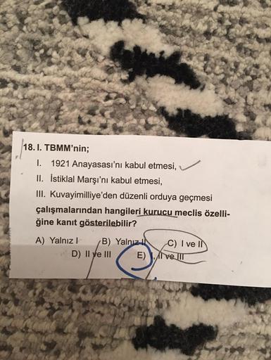 18. I. TBMM'nin;
I. 1921 Anayasası'nı kabul etmesi,
II. İstiklal Marşı'nı kabul etmesi,
III. Kuvayimilliye'den düzenli orduya geçmesi
çalışmalarından hangileri kurucu meclis özelli-
ğine kanıt gösterilebilir?
A) Yalnız B) Yalnız IN C) I ve Il
D) Il ve III
