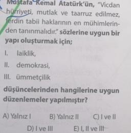 Mustafa Kemal Atatürk'ün, "Vicdan
hürriyeti, mutlak ve taarruz edilmez,
ferdin tabii haklarının en mühimlerin-
den tanınmalıdır" sözlerine uygun bir
yapı oluşturmak için;
I. laiklik,
II. demokrasi,
III. ümmetçilik
düşüncelerinden hangilerine uygun
düzenlemeler yapılmıştır?
A) Yalnız! B) Yalnız II C) I ve II
D) I ve III E) I, II ve III
