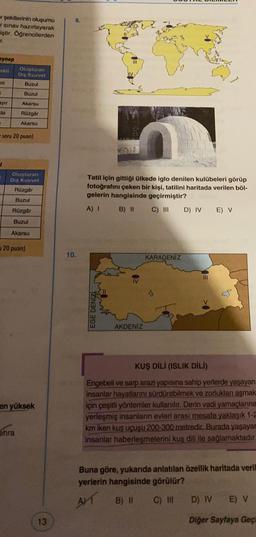 er şekillerinin oluşumu
sinav hazırlayarak
iştir. Öğrencilerden
T.
eynep
OKI
Oluşturan
Dış Kuvvet
Buzul
ni
Buzul
ayır
Akarsu
da
Rüzgar
Akarsu
soru 20 puan)
Oluşturan
Diş Kuvvet
Rüzgar
Tatil için gittiği ülkede iglo denilen kulübeleri görüp
fotoğrafını çeken bir kişi, tatilini haritada verilen böl-
gelerin hangisinde geçirmiştir?
B) II C)
III D) IV E) V
Buzul
Rüzgâr
A) 1
Buzul
Akarsu
120 puan)
10.
KARADENİZ
III
EGE DENİZ
AKDENİZ
en yüksek
KUŞ DİLİ (ISLIK DILI)
Engebeli ve sarp arazi yapısına sahip yerlerde yaşayan
insanlar hayatlarını sürdürebilmek ve zorlukları aşmak
için çeşitli yöntemler kullanılır. Derin vadi yamaçlanna
yerleşmiş insanlarin evleri arası mesafe yaklaşık 1-2
km iken kuş uçuşu 200-300 metredir. Burada yaşayar
insanlar haberleşmelerini kuş dili ile sağlamaktadır.
ohra
Buna göre, yukarıda anlatılan özellik haritada veril
yerlerin hangisinde görülür?
AT
B) II
C) IN
D) IV
E) V
13
Diğer Sayfaya Geç