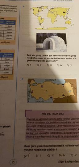 er şekillerinin oluşumu
sinav hazırlayarak
iştir. Öğrencilerden
T.
eynep
OKI
Oluşturan
Dış Kuvvet
Buzul
ni
Buzul
ayır
Akarsu
da
Rüzgar
Akarsu
soru 20 puan)
Oluşturan
Diş Kuvvet
Rüzgar
Tatil için gittiği ülkede iglo denilen kulübeleri görüp
fotoğrafını çeken bir kişi, tatilini haritada verilen böl-
gelerin hangisinde geçirmiştir?
B) II C)
III D) IV E) V
Buzul
Rüzgâr
A) 1
Buzul
Akarsu
120 puan)
10.
KARADENİZ
III
EGE DENİZ
AKDENİZ
en yüksek
KUŞ DİLİ (ISLIK DILI)
Engebeli ve sarp arazi yapısına sahip yerlerde yaşayan
insanlar hayatlarını sürdürebilmek ve zorlukları aşmak
için çeşitli yöntemler kullanılır. Derin vadi yamaçlanna
yerleşmiş insanlarin evleri arası mesafe yaklaşık 1-2
km iken kuş uçuşu 200-300 metredir. Burada yaşayar
insanlar haberleşmelerini kuş dili ile sağlamaktadır.
ohra
Buna göre, yukarıda anlatılan özellik haritada veril
yerlerin hangisinde görülür?
AT
B) II
C) IN
D) IV
E) V
13
Diğer Sayfaya Geç
