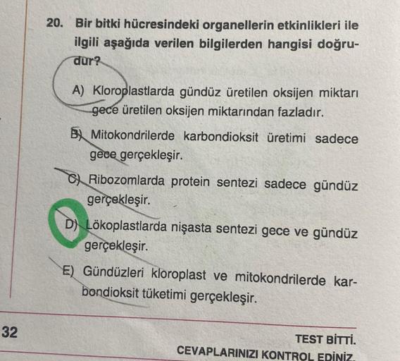 20. Bir bitki hücresindeki organellerin etkinlikleri ile
ilgili aşağıda verilen bilgilerden hangisi doğru-
dur?
A) Kloroplastlarda gündüz üretilen oksijen miktarı
gece üretilen oksijen miktarından fazladır.
B) Mitokondrilerde karbondioksit üretimi sadece
g