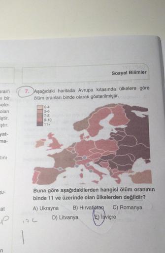 Sosyal Bilimler
7. Aşağıdaki haritada Avrupa kıtasında ülkelere göre
ölüm oranlan binde olarak gösterilmiştir.
srail'i
ni bir
Kele-
olan
iştir.
ştır.
5-6
7-8
9-10
11+
yat-
ma-
tini
por
JU-
Buna göre aşağıdakilerden hangisi ölüm oranının
binde 11 ve üzerinde olan ülkelerden değildir?
A) Ukrayna B) Hirvatistan C) Romanya
D) Litvanya Ę) İsviçre
cat
yo
17L
n