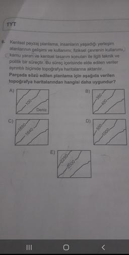 TYT
Kentsel peyzaj planlama, insanların yaşadığı yerleşim
alanlarının gelişimi ve kullanımı; fiziksel çevrenin kullanımı,
kamu yararı ve kentsel tasarım konuları ile ilgili teknik ve
politik bir süreçtir. Bu süreç içerisinde elde edilen veriler
ayrıntılı biçimde topoğrafya haritalarına aktarılır.
Parçada sözü edilen planlama için aşağıda verilen
topoğrafya haritalarından hangisi daha uygundur?
A)
B)
-350
100
-400
Deniz
C)
C
D)
-500-
-1650-
-1000
1640
E)
--2250
-2000
O