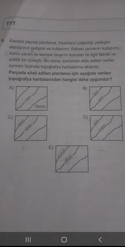 TYT
Kentsel peyzaj planlama, insanların yaşadığı yerleşim
alanlarının gelişimi ve kullanımı; fiziksel çevrenin kullanımı,
kamu yararı ve kentsel tasarım konuları ile ilgili teknik ve
politik bir süreçtir. Bu süreç içerisinde elde edilen veriler
ayrıntılı biçimde topoğrafya haritalarına aktarılır.
Parçada sözü edilen planlama için aşağıda verilen
topoğrafya haritalarından hangisi daha uygundur?
A)
B)
-350
100
-400
Deniz
C)
C
D)
-500-
-1650-
-1000
1640
E)
--2250
-2000
O
