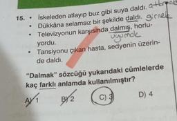 15. • İskeleden atlayıp buz gibi suya daldı, a to
Dükkâna selamsız bir şekilde daldı. ginek
Televizyonun karşısında dalmış, horlu-
yordu.
ugunok
Tansiyonu çıkan hasta, sedyenin üzerin-
de daldı.
“Dalmak” sözcüğü yukarıdaki cümlelerde
kaç farklı anlamda kullanılmıştır?
C) 3
D) 4
BY?
