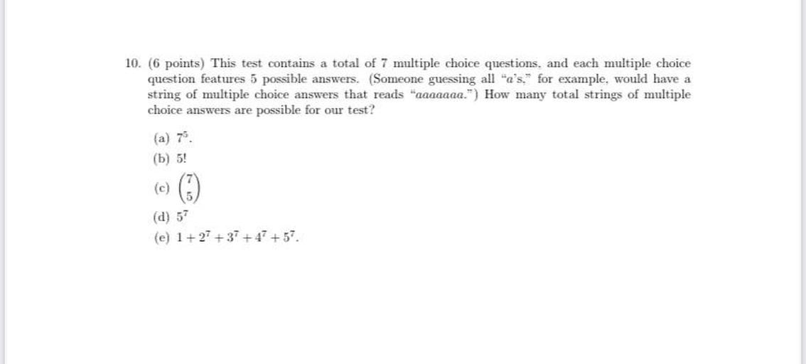 This test contains a total of 7 multiple choice questions, and each multiple choice
question features 5 possible answers. (Someone guessing all "a's." for example, would have a string of multiple choice answers that reads "aaaaaaa.") How many total strings of multiple choice answers are possible for our test?
(a) 7⁵
(b) 5!
(c) (7/5)
(d) 5⁷
(e) 1+2⁷ +3⁷ +4⁷ +5⁷