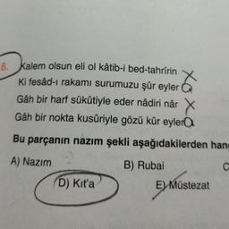 8.
kalem olsun eli ol kâtib-i bed-tahrîrin
Ki fesâd-ı rakami surumuzu şûr eyler
Gâh bir harf sükûtiyle eder nâdiri nâr X
Gâh bir nokta kusûriyle gözü kûr eyler a
Bu parçanın nazım şekli aşağıdakilerden hang
A) Nazım
B) Rubai
C
D) Kita
E) Müstezat
