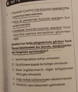 TEST
1
• Diyarbakır Çayönü'nde bulunan eserlerin Me-
zopotamya'daki eserlere,
• Tarsus ve çevresinde bulunan eserlerin Suri-
ye'deki eserlere,
Çanakkale Truva'da bulunan eserlerin Yuna-
nistan'daki eserlere benzedikleri gözlemlen-
miştir
.
Anadolu'nun farklı bölgelerinde görülen Tarih
Öncesi Devirlerdeki bu durum, aşağıdakiler-
den hangisiyle açıklanabilir?
A) Verimli topraklara sahip olmasıyla
B) Dış kültürlere kapalı bir bölge olmasıyla
C) Siyasi örgütlenmenin diğer bölgelerden
daha geç olmasıyla
D) Doğu ve Batı kültürlerinden etkilenmesiyle
E) İnsanların aynı kökenden gelmesiyle
