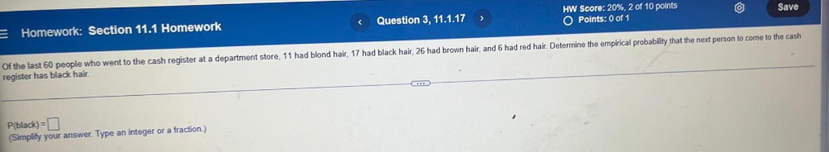 Of the last 60 people who went to the cash register at a department store, 11 had blond hair, 17 had black hair, 26 had brown hair, and 6 had red hair. Determine the empirical probability that the next person to come to the cash register has black hair.
P(black)=
(Simplify your answer. Type an integer or a fraction.)
