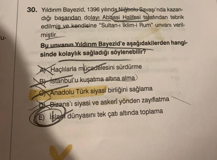 30. Yıldırım Bayezid, 1396 yılında Nižbolu Savaşı'nda kazan-
dığı başarıdan dolayı Abbasi Halifesi tarafından tebrik
edilmiş ve kendisine “Sultan-ı İklim-i Rum" unvanı veril-
miştir.
Bu unvanın Yıldırım Bayezid'e aşağıdakilerden hangi-
sinde kolaylık sağla