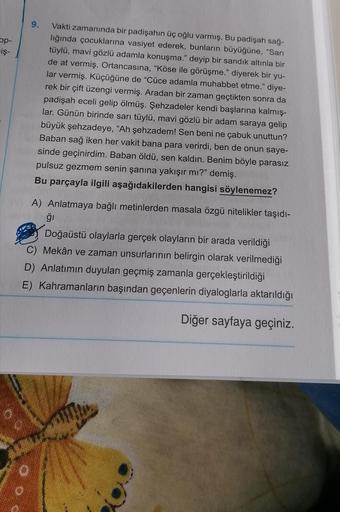 9.
op-
iş-
»
Vakti zamanında bir padişahın üç oğlu varmış. Bu padişah sağ-
lığında çocuklarına vasiyet ederek, bunların büyüğüne, "Sari
tüylü, mavi gözlü adamla konuşma." deyip bir sandık altınla bir
de at vermiş. Ortancasına, "Köse ile görüşme." diyerek b