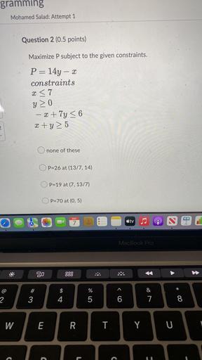 Maximize P subject to the given constraints. P= 14y – x constraints
x ≤ 7
y ≥ 0
-x + 7y ≤ 6
x +y ≥ 5
a. none of these
b. P = 26 at (13/7, 14)
c. P = 19 at (7, 13/7)
d. P = 70 at (0,5)