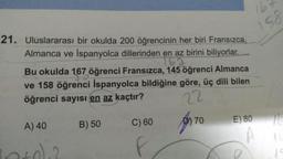 16
158
21. Uluslararası bir okulda 200 öğrencinin her biri Fransızca,
Almanca ve İspanyolca dillerinden en az birini biliyorlar.
153
Bu okulda 167 öğrenci Fransızca, 145 öğrenci Almanca
ve 158 öğrenci İspanyolca bildiğine göre, üç dili bilen
öğrenci sayısı en az kaçtır?
22
70
C) 60
E) 80
A) 40
por
10
B) 50
1