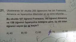 16
158
21. Uluslararası bir okulda 200 öğrencinin her biri Fransızca,
Almanca ve İspanyolca dillerinden en az birini biliyorlar.
153
Bu okulda 167 öğrenci Fransızca, 145 öğrenci Almanca
ve 158 öğrenci İspanyolca bildiğine göre, üç dili bilen
öğrenci sayısı en az kaçtır?
22
70
C) 60
E) 80
A) 40
por
10
B) 50
1
