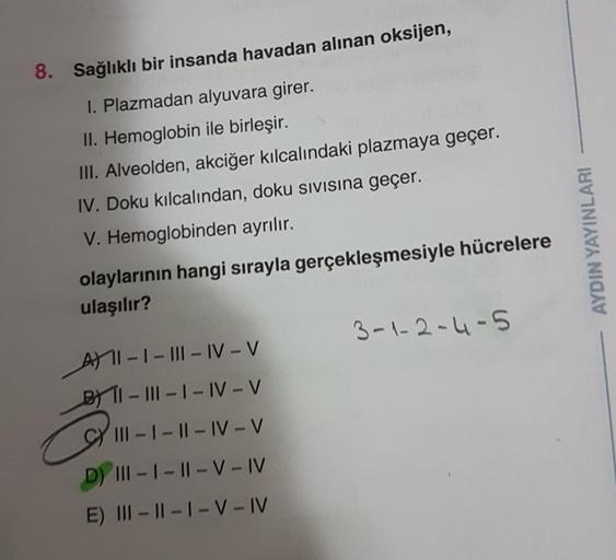 8. Sağlıklı bir insanda havadan alınan oksijen,
1. Plazmadan alyuvara girer.
II. Hemoglobin ile birleşir.
III. Alveolden, akciğer kılcalındaki plazmaya geçer.
IV. Doku kılcalından, doku sivisina geçer.
V. Hemoglobinden ayrılır.
olaylarının hangi sırayla ge